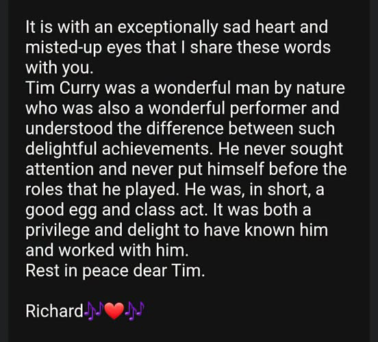 It is with an exceptionally sad heart and misted-up eyes that I share these words with you. Tim Curry was a wonderful man by nature who was also a wonderful performer and understood the difference between such delightful achievements. He never sought attention and never put himself before the roles that he played. He was, in short, a good egg and class act. It was both a privilege and delight to have known him
and worked with him. Rest in peace dear Tim. Richard